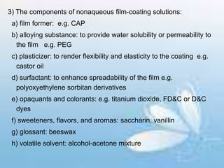 3) The components of nonaqueous film-coating solutions:
a) film former: e.g. CAP
b) alloying substance: to provide water solubility or permeability to
the film e.g. PEG
c) plasticizer: to render flexibility and elasticity to the coating e.g.
castor oil
d) surfactant: to enhance spreadability of the film e.g.
polyoxyethylene sorbitan derivatives
e) opaquants and colorants: e.g. titanium dioxide, FD&C or D&C
dyes
f) sweeteners, flavors, and aromas: saccharin, vanillin
g) glossant: beeswax
h) volatile solvent: alcohol-acetone mixture
 