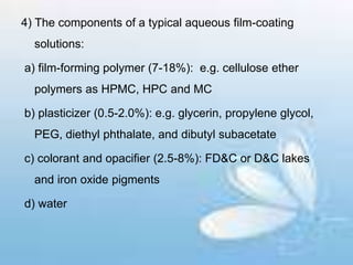 4) The components of a typical aqueous film-coating
solutions:
a) film-forming polymer (7-18%): e.g. cellulose ether
polymers as HPMC, HPC and MC
b) plasticizer (0.5-2.0%): e.g. glycerin, propylene glycol,
PEG, diethyl phthalate, and dibutyl subacetate
c) colorant and opacifier (2.5-8%): FD&C or D&C lakes
and iron oxide pigments
d) water
 