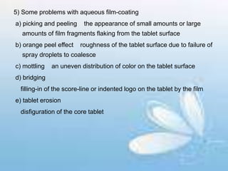 5) Some problems with aqueous film-coating
a) picking and peeling the appearance of small amounts or large
amounts of film fragments flaking from the tablet surface
b) orange peel effect roughness of the tablet surface due to failure of
spray droplets to coalesce
c) mottling an uneven distribution of color on the tablet surface
d) bridging
filling-in of the score-line or indented logo on the tablet by the film
e) tablet erosion
disfiguration of the core tablet
 