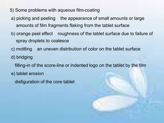 5) Some problems with aqueous film-coating
a) picking and peeling the appearance of small amounts or large
amounts of film fragments flaking from the tablet surface
b) orange peel effect roughness of the tablet surface due to failure of
spray droplets to coalesce
c) mottling an uneven distribution of color on the tablet surface
d) bridging
filling-in of the score-line or indented logo on the tablet by the film
e) tablet erosion
disfiguration of the core tablet
 