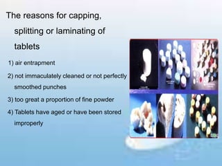 The reasons for capping,
splitting or laminating of
tablets
1) air entrapment
2) not immaculately cleaned or not perfectly
smoothed punches
3) too great a proportion of fine powder
4) Tablets have aged or have been stored
improperly
 