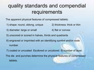 quality standards and compendial
requirements
The apparent physical features of compressed tablets:
1) shape: round, oblong, unique 2) thickness: thick or thin
3) diameter: large or small 4) flat or convex
5) unscored or scored in halves, thirds and quadrants
6) engraved or imprinted with an identifying symbol and/or code
number
7) coated or uncoated 8)colored or uncolored 9) number of layer.
The die and punches determine the physical features of compressed
tablets.
 