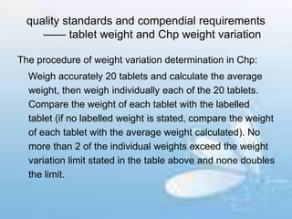 quality standards and compendial requirements
—— tablet weight and Chp weight variation
The procedure of weight variation determination in Chp:
Weigh accurately 20 tablets and calculate the average
weight, then weigh individually each of the 20 tablets.
Compare the weight of each tablet with the labelled
tablet (if no labelled weight is stated, compare the weight
of each tablet with the average weight calculated). No
more than 2 of the individual weights exceed the weight
variation limit stated in the table above and none doubles
the limit.
 