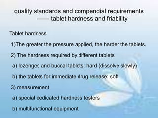 quality standards and compendial requirements
—— tablet hardness and friability
Tablet hardness
1)The greater the pressure applied, the harder the tablets.
2) The hardness required by different tablets
a) lozenges and buccal tablets: hard (dissolve slowly)
b) the tablets for immediate drug release: soft
3) measurement
a) special dedicated hardness testers
b) multifunctional equipment
 