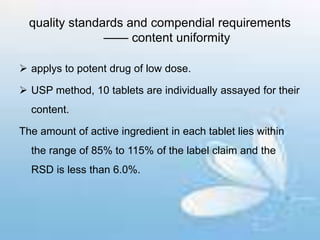 quality standards and compendial requirements
—— content uniformity
 applys to potent drug of low dose.
 USP method, 10 tablets are individually assayed for their
content.
The amount of active ingredient in each tablet lies within
the range of 85% to 115% of the label claim and the
RSD is less than 6.0%.
 