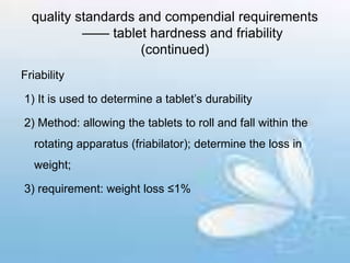 quality standards and compendial requirements
—— tablet hardness and friability
(continued)
Friability
1) It is used to determine a tablet’s durability
2) Method: allowing the tablets to roll and fall within the
rotating apparatus (friabilator); determine the loss in
weight;
3) requirement: weight loss ≤1%
 