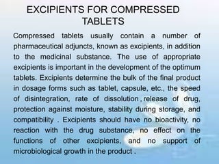 EXCIPIENTS FOR COMPRESSED
TABLETS
Compressed tablets usually contain a number of
pharmaceutical adjuncts, known as excipients, in addition
to the medicinal substance. The use of appropriate
excipients is important in the development of the optimum
tablets. Excipients determine the bulk of the final product
in dosage forms such as tablet, capsule, etc., the speed
of disintegration, rate of dissolution , release of drug,
protection against moisture, stability during storage, and
compatibility . Excipients should have no bioactivity, no
reaction with the drug substance, no effect on the
functions of other excipients, and no support of
microbiological growth in the product .
 