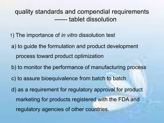 quality standards and compendial requirements
—— tablet dissolution
1) The importance of in vitro dissolution test
a) to guide the formulation and product development
process toward product optimization
b) to monitor the performance of manufacturing process
c) to assure bioequivalence from batch to batch
d) as a requirement for regulatory approval for product
marketing for products registered with the FDA and
regulatory agencies of other countries.
 