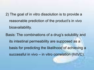 2) The goal of in vitro dissolution is to provide a
reasonable prediction of the product’s in vivo
bioavailability.
Basis: The combinations of a drug’s solubility and
its intestinal permeability are supposed as a
basis for predicting the likelihood of achieving a
successful in vivo – in vitro correlation (IVIVC).
 