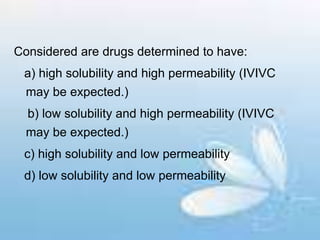 Considered are drugs determined to have:
a) high solubility and high permeability (IVIVC
may be expected.)
b) low solubility and high permeability (IVIVC
may be expected.)
c) high solubility and low permeability
d) low solubility and low permeability
 