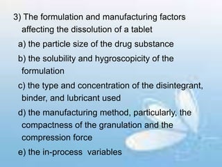 3) The formulation and manufacturing factors
affecting the dissolution of a tablet
a) the particle size of the drug substance
b) the solubility and hygroscopicity of the
formulation
c) the type and concentration of the disintegrant,
binder, and lubricant used
d) the manufacturing method, particularly, the
compactness of the granulation and the
compression force
e) the in-process variables
 