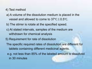 4) Test method
a) A volume of the dissolution medium is placed in the
vessel and allowed to come to 37℃±0.5℃.
b) The stirrer is rotate at the specified speed.
c) At stated intervals, samples of the medium are
withdrawn for chemical analysis
5) Requirement for rate of dissolution
The specific required rates of dissolution are different for
tablets containing different medicinal agents.
e.g. not less than 85% of the labeled amount is dissolved
in 30 minutes
 