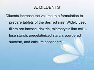 A. DILUENTS
Diluents increase the volume to a formulation to
prepare tablets of the desired size. Widely used
fillers are lactose, dextrin, microcrystalline cellu-
lose starch, pregelatinized starch, powdered
sucrose, and calcium phosphate.
 