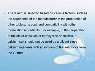 • The diluent is selected based on various factors, such as
the experience of the manufacturer in the preparation of
other tablets, its cost, and compatibility with other
formulation ingredients. For example, in the preparation
of tablets or capsules of tetracycline antibiotics, a
calcium salt should not be used as a diluent since
calcium interferes with absorption of the antibiotics from
the GI tract.
 