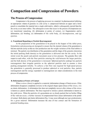 Compaction and Compression of Powders
The Process of Compression:
Compression is the process of applying pressure to a material. In pharmaceutical tableting
an appropriate volume of granules in a die cavity is compressed between an upper and a lower
punch to consolidate the material into a single solid matrix, which is subsequently ejected from the
die cavity as an intact tablet. The subsequent events that occur in the process of compression are
(a) transitional repacking, (b) deformation at points of contact, (c) fragmentation and/or
deformation, (d) bonding, (e) deformation of the solid body, (f) decompression, and (g)
ejection.
A. Transitional Repacking or Particle Rearrangement
In the preparation of the granulation to be placed in the hopper of the tablet press,
formulation and processing are designed to ensure that the desired volume of the granulation is
fed into each die cavity so that at a fast production rate the weight variation of the final tablets is
minimal. The particle size distribution of the granulation and the shape of the granules determine
the initial packing (bulk density) as the granulation is delivered into the die cavity. In the
initial event the punch and particle movement occur at low pressure. The granules flow with
respect to each other, with the finer particles entering the void between the larger particles,
and the bulk density of the granulation is increased. Spherical particles undergo less particle
rearrangement than irregular particles as the spherical particles tend to assume a close
packing arrangement initially. To achieve a fast flow rate required for high-speed presses
the granulation is generally processed to produce spherical or oval particles; thus, particle
rearrangement and the energy expended in rearrangement are minor considerations in the total
process of compression.
B. Deformation at Points of Contact
When a stress (force) is applied to a material, deformation (change of form) occurs. If the
deformation disappears completely (returns to the original shape) upon release of the stress, it is
an elastic deformation. A deformation that does not completely recover after release of the stress
is known as a plastic deformation. The force required to initiate a plastic deformation is known as
the yield stress. When the particles of a granulation are so closely packed that no further filling
of the void can occur, a further increase of compressional force causes deformation at the points
of contact. Both plastic and elastic deformation (Fig. 1) may occur although one type predominates
for a given material. Deformation increases the area of true contact and the formation of
potential bonding areas.
1
 