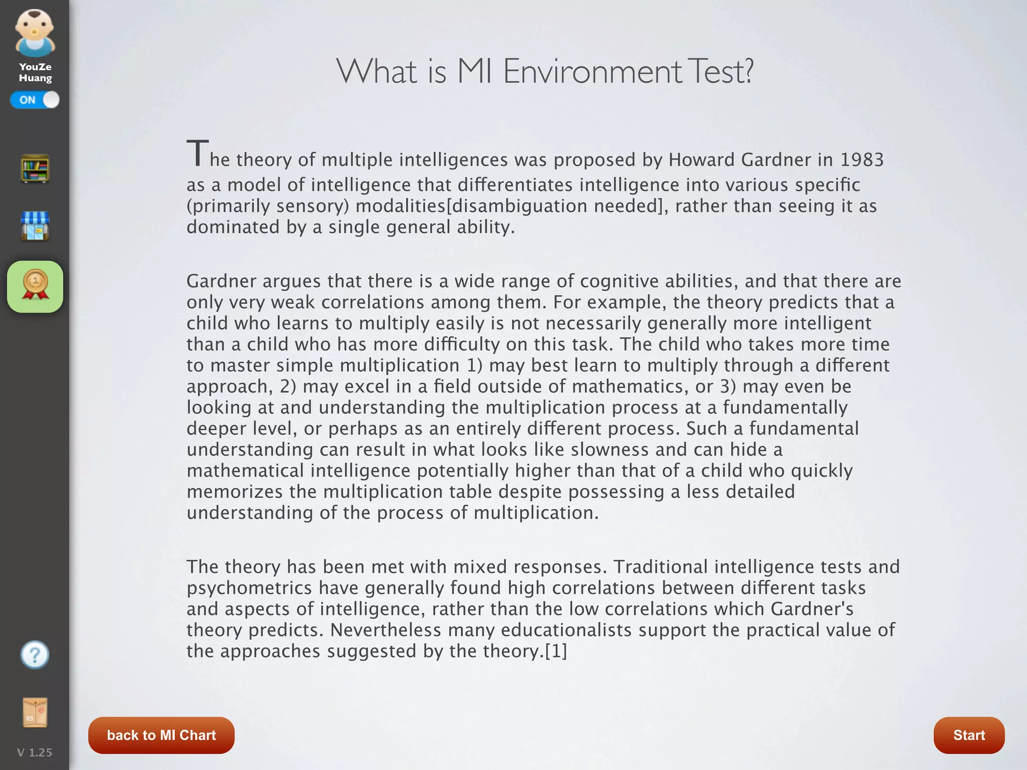 YouZe
Huang                                What is MI Environment Test?

                    The theory of multiple intelligences was proposed by Howard Gardner in 1983
                    as a model of intelligence that differentiates intelligence into various speciﬁc
                    (primarily sensory) modalities[disambiguation needed], rather than seeing it as
                    dominated by a single general ability.


                    Gardner argues that there is a wide range of cognitive abilities, and that there are
                    only very weak correlations among them. For example, the theory predicts that a
                    child who learns to multiply easily is not necessarily generally more intelligent
                    than a child who has more difficulty on this task. The child who takes more time
                    to master simple multiplication 1) may best learn to multiply through a different
                    approach, 2) may excel in a ﬁeld outside of mathematics, or 3) may even be
                    looking at and understanding the multiplication process at a fundamentally
                    deeper level, or perhaps as an entirely different process. Such a fundamental
                    understanding can result in what looks like slowness and can hide a
                    mathematical intelligence potentially higher than that of a child who quickly
                    memorizes the multiplication table despite possessing a less detailed
                    understanding of the process of multiplication.


                    The theory has been met with mixed responses. Traditional intelligence tests and
                    psychometrics have generally found high correlations between different tasks
                    and aspects of intelligence, rather than the low correlations which Gardner's
                    theory predicts. Nevertheless many educationalists support the practical value of
                    the approaches suggested by the theory.[1]



         back to MI Chart                                                                                  Start
V 1.25
 