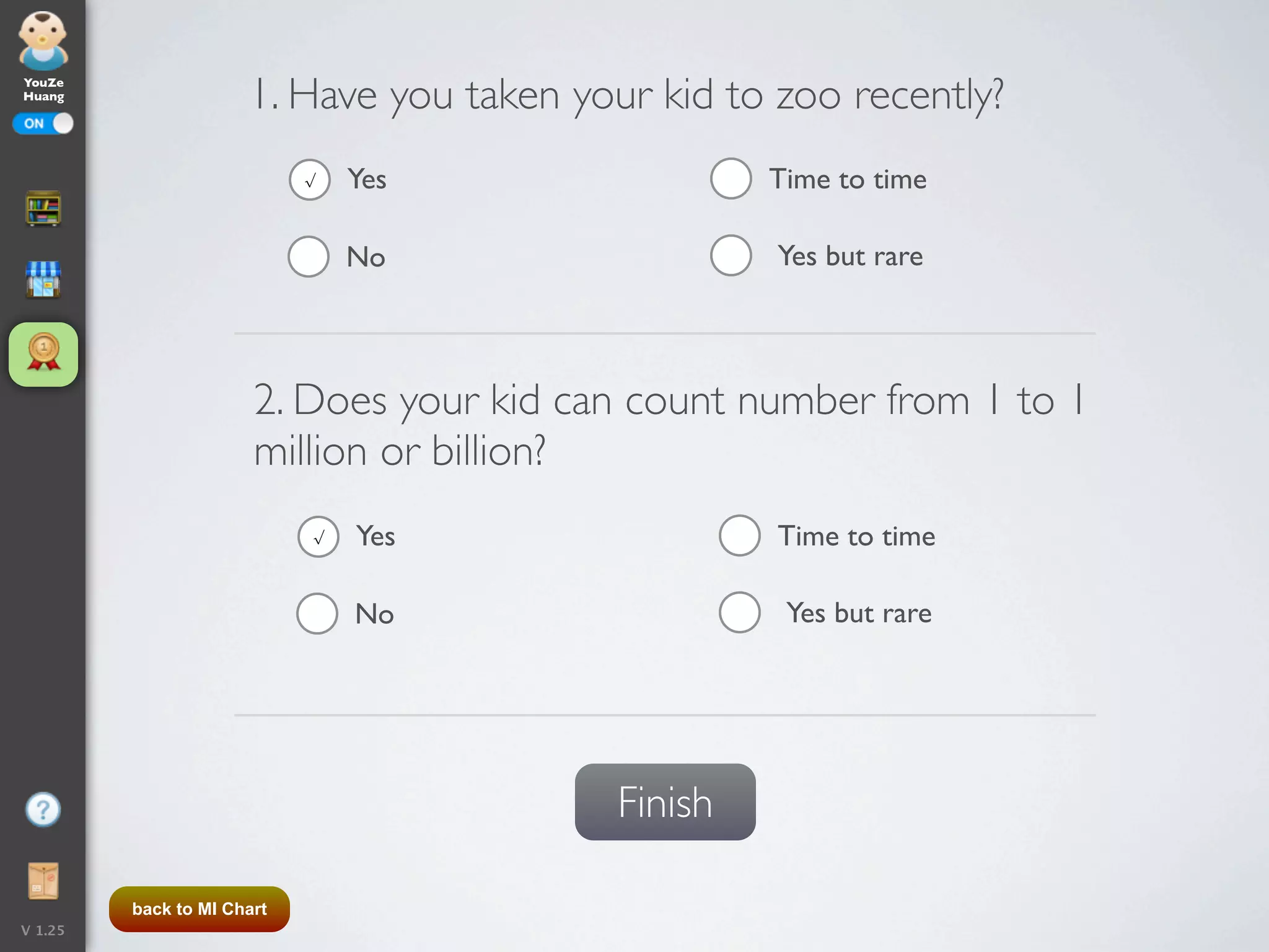 YouZe
Huang
                      1. Have you taken your kid to zoo recently?
                            √   Yes                Time to time

                                No                  Yes but rare




                       2. Does your kid can count number from 1 to 1
                       million or billion?
                            √   Yes                 Time to time

                                No                  Yes but rare




                                          Finish

         back to MI Chart
V 1.25
 