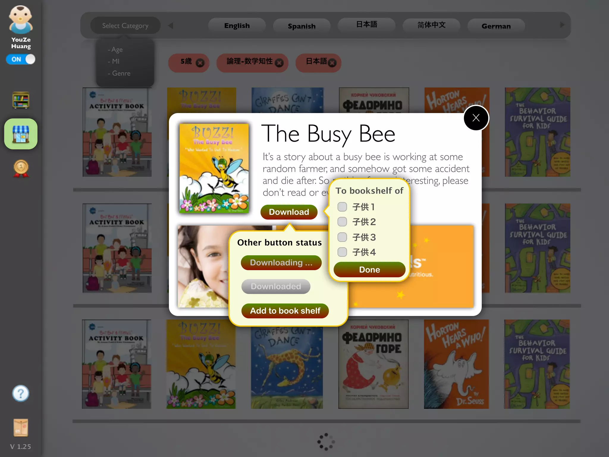 Select Category        English            Spanish          日本語            简体中文                 German
YouZe
Huang
          - Age
           - MI             5歳   論理-数学知性                日本語
          - Genre




                                                                                                     X
                                             The Busy Bee
                                              It’s a story about a busy bee is working at some
                                              random farmer, and somehow got some accident
                                              and die after. So nothing fun or interesting, please
                                              don’t read or even download it.of
                                                                 To bookshelf
                                                                    子供１
                                               Download
                                                                    子供２
                                                                    子供３
                                    Other button status
                                                                    子供４
                                           Downloading ...
                                                                      Done

                                           Downloaded

                                           Add to book shelf




V 1.25
 