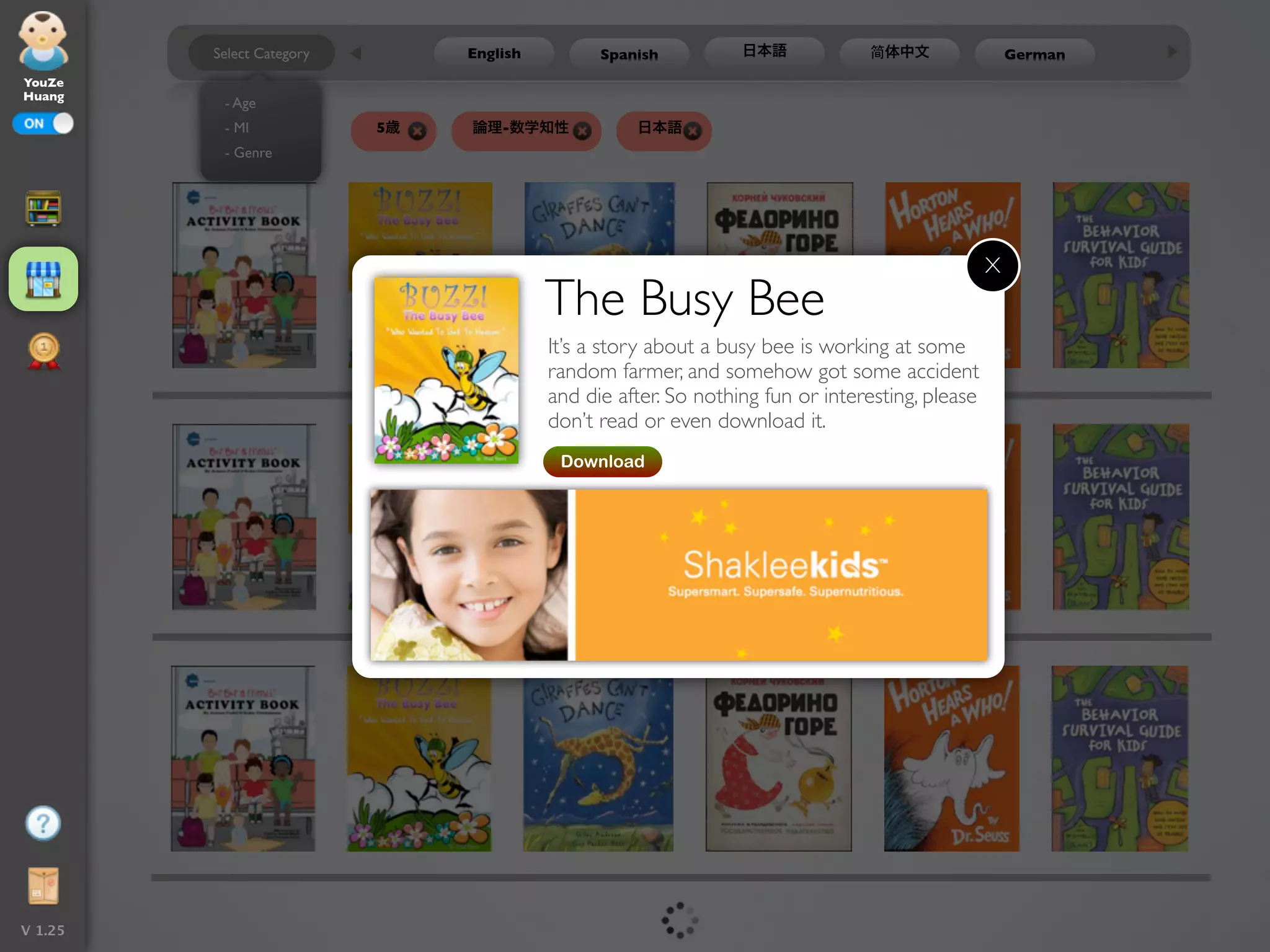 Select Category        English         Spanish          日本語            简体中文                 German
YouZe
Huang
          - Age
           - MI             5歳   論理-数学知性             日本語
          - Genre




                                                                                                  X
                                           The Busy Bee
                                           It’s a story about a busy bee is working at some
                                           random farmer, and somehow got some accident
                                           and die after. So nothing fun or interesting, please
                                           don’t read or even download it.
                                            Download




V 1.25
 