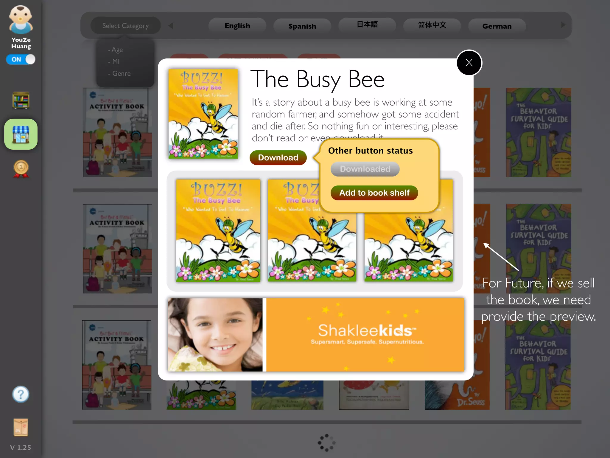 Select Category        English            Spanish          日本語            简体中文              German
YouZe
Huang
          - Age
           - MI             5歳   論理-数学知性                日本語                                       X
          - Genre
                                           The Busy Bee
                                           It’s a story about a busy bee is working at some
                                           random farmer, and somehow got some accident
                                           and die after. So nothing fun or interesting, please
                                           don’t read or even download it.
                                                              Other button status
                                            Download
                                                                 Downloaded

                                                                Add to book shelf




                                                                                                      For Future, if we sell
                                                                                                       the book, we need
                                                                                                      provide the preview.




V 1.25
 