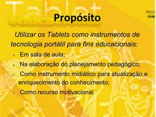 Utilizar os Tablets como instrumentos de 
tecnologia portátil para fins educacionais: 
● Em sala de aula; 
● Na elaboração do planejamento pedagógico; 
● Como instrumento midiático para atualização e 
enriquecimento do conhecimento; 
● Como recurso motivacional. 
 