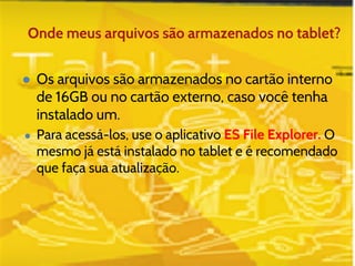 Onde meus arquivos são armazenados no tablet? 
● Os arquivos são armazenados no cartão interno 
de 16GB ou no cartão externo, caso você tenha 
instalado um. 
● Para acessá-los, use o aplicativo ES File Explorer. O 
mesmo já está instalado no tablet e é recomendado 
que faça sua atualização. 
 