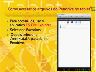 Como acessar os arquivos do Pendrive no tablet? 
● Para acessá-los, use o 
aplicativo ES File Explorer. 
● Selecione Favoritos 
● Depois selecione 
/mnt/sda1/, para abrir o 
Pendrive. 
 
