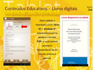 Conteúdos Educativos – Livros digitais 
Após realizar o 
download o livro “Ano 
01 – Unidade 6” 
estará disponível no 
tablet em formato 
PDF, e você poderá 
acessá-lo 
independente de ter 
ou não acesso à 
internet. 
 