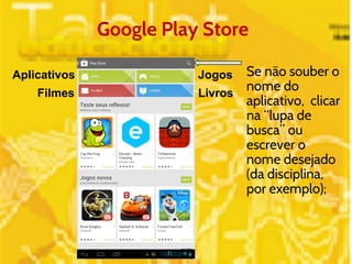 Google Play Store 
Aplicativos 
Jogos 
Livros 
Filmes 
Se não souber o 
nome do 
aplicativo, clicar 
na “lupa de 
busca” ou 
escrever o 
nome desejado 
(da disciplina, 
por exemplo); 
 