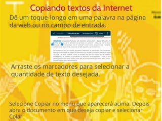 Copiando textos da Internet 
Dê um toque-longo em uma palavra na página 
da web ou no campo de entrada. 
Arraste os marcadores para selecionar a 
quantidade de texto desejada. 
Selecione Copiar no menu que aparecerá acima. Depois 
abra o documento em que deseja copiar e selecionar 
Colar 
 