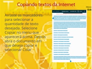 Copiando textos da Internet 
Arraste os marcadores 
para selecionar a 
quantidade de texto 
desejada. Selecione 
Copiar no menu que 
aparecerá acima. Depois 
abra o documento em 
que deseja copiar e 
selecionar Colar 
 