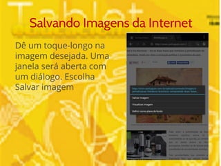 Salvando Imagens da Internet 
Dê um toque-longo na 
imagem desejada. Uma 
janela será aberta com 
um diálogo. Escolha 
Salvar imagem 
 