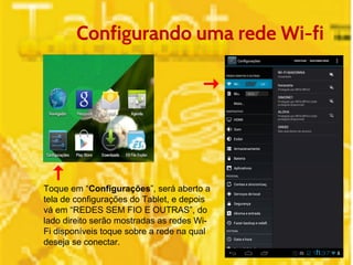 Configurando uma rede Wi-fi 
Toque em “Configurações”, será aberto a 
tela de configurações do Tablet, e depois 
vá em “REDES SEM FIO E OUTRAS”, do 
lado direito serão mostradas as redes Wi- 
Fi disponíveis toque sobre a rede na qual 
deseja se conectar. 
 