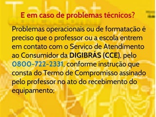 E em caso de problemas técnicos? 
Problemas operacionais ou de formatação é 
preciso que o professor ou a escola entrem 
em contato com o Serviço de Atendimento 
ao Consumidor da DIGIBRÁS (CCE), pelo 
0800-722-2331, conforme instrução que 
consta do Termo de Compromisso assinado 
pelo professor no ato do recebimento do 
equipamento; 
 