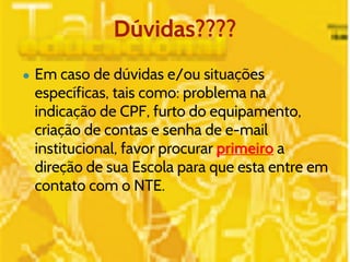 Dúvidas???? 
● Em caso de dúvidas e/ou situações 
específicas, tais como: problema na 
indicação de CPF, furto do equipamento, 
criação de contas e senha de e-mail 
institucional, favor procurar primeiro a 
direção de sua Escola para que esta entre em 
contato com o NTE. 
 