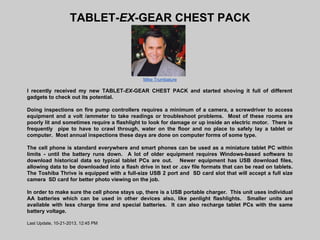 TABLET-EX-GEAR CHEST PACK

Mike Trumbature

I recently received my new TABLET-EX-GEAR CHEST PACK and started shoving it full of different
gadgets to check out its potential.
Doing inspections on fire pump controllers requires a minimum of a camera, a screwdriver to access
equipment and a volt /ammeter to take readings or troubleshoot problems. Most of these rooms are
poorly lit and sometimes require a flashlight to look for damage or up inside an electric motor. There is
frequently pipe to have to crawl through, water on the floor and no place to safely lay a tablet or
computer. Most annual inspections these days are done on computer forms of some type.
The cell phone is standard everywhere and smart phones can be used as a miniature tablet PC within
limits - until the battery runs down. A lot of older equipment requires Windows-based software to
download historical data so typical tablet PCs are out. Newer equipment has USB download files,
allowing data to be downloaded into a flash drive in text or .csv file formats that can be read on tablets.
The Toshiba Thrive is equipped with a full-size USB 2 port and SD card slot that will accept a full size
camera SD card for better photo viewing on the job.
In order to make sure the cell phone stays up, there is a USB portable charger. This unit uses individual
AA batteries which can be used in other devices also, like penlight flashlights. Smaller units are
available with less charge time and special batteries. It can also recharge tablet PCs with the same
battery voltage.
Last Update, 10-21-2013, 12:45 PM

 