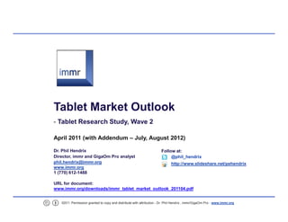 Tablet Market Outlook
     Tablet Research Study, Wave 2

    April 2011 (with Addendum – July, August 2012)

    Dr. Phil Hendrix                                                    Follow at:
    Director, immr and GigaOm Pro analyst                                    @phil_hendrix
    phil.hendrix@immr.org                                                     http://www.slideshare.net/pehendrix
    www.immr.org
    1 (770) 612/1488

    URL for document:
    www.immr.org/downloads/immr_tablet_market_outlook_201104.pdf


1      ©2011. Permission granted to copy and distribute with attribution Dr. Phil Hendrix , immr/GigaOm Pro www.immr.org
 