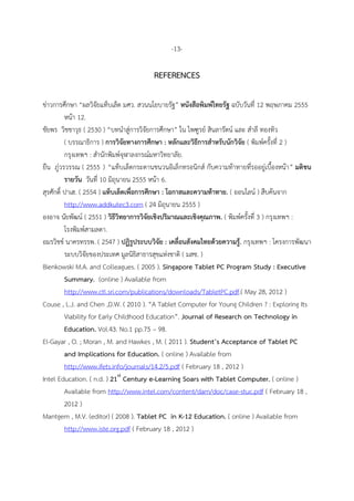 -13-
REFERENCES
ข่ำวกำรศึกษำ “ผลวิจัยแท็บเล็ต มศว. สวนนโยบำยรัฐ” หนังสือพิมพ์ไทยรัฐ ฉบับวันที่ 12 พฤษภำคม 2555
หน้ำ 12.
ชัยพร วิชชำวุธ ( 2530 ) “บทนำสู่กำรวิจัยกำรศึกษำ” ใน ไพฑูรย์ สินลำรัตน์ และ สำลี ทองทิว
( บรรณำธิกำร ) กำรวิจัยทำงกำรศึกษำ : หลักและวิธีกำรสำหรับนักวิจัย ( พิมพ์ครั้งที่ 2 )
กรุงเทพฯ : สำนักพิมพ์จุฬำลงกรณ์มหำวิทยำลัย.
ยืน ภู่วรวรรณ ( 2555 ) “แท็บเล็ตกระดำนชนวนอิเล็กทรอนิกส์ กับควำมท้ำทำยที่รออยู่เบื้องหน้ำ” มติชน
รำยวัน วันที่ 10 มิถุนำยน 2555 หน้ำ 6.
สุรศักดิ์ ปำเฮ. ( 2554 ) แท็บเล็ตเพื่อกำรศึกษำ : โอกำสและควำมท้ำทำย. ( ออนไลน์ ) สืบค้นจำก
http://www.addkutec3.com ( 24 มิถุนำยน 2555 )
องอำจ นัยพัฒน์ ( 2551 ) วิธีวิทยำกำรวิจัยเชิงปริมำณและเชิงคุณภำพ. ( พิมพ์ครั้งที่ 3 ) กรุงเทพฯ :
โรงพิมพ์สำมลดำ.
อมรวิชช์ นำครทรรพ. ( 2547 ) ปฏิรูประบบวิจัย : เคลื่อนสังคมไทยด้วยควำมรู้. กรุงเทพฯ : โครงกำรพัฒนำ
ระบบวิจัยของประเทศ มูลนิธิสำธำรสุขแห่งชำติ ( มสช. )
Bienkowski M.A. and Colleagues. ( 2005 ). Singapore Tablet PC Program Study : Executive
Summary. (online ) Available from
http://www.ctl.sri.com/publications/downloads/TabletPC.pdf.( May 28, 2012 )
Couse , L.J. and Chen ,D.W. ( 2010 ). “A Tablet Computer for Young Children ? : Exploring Its
Viability for Early Childhood Education”. Journal of Research on Technology in
Education. Vol.43. No.1 pp.75 – 98.
El-Gayar , O. ; Moran , M. and Hawkes , M. ( 2011 ). Student’s Acceptance of Tablet PC
and Implications for Education. ( online ) Available from
http://www.ifets.info/journals/14.2/5.pdf ( February 18 , 2012 )
Intel Education. ( n.d. ) 21st
Century e-Learning Soars with Tablet Computer. ( online )
Available from http://www.intel.com/content/dam/doc/case-stuc.pdf ( February 18 ,
2012 )
Mantgem , M.V. (editor) ( 2008 ). Tablet PC in K-12 Education. ( online ) Available from
http://www.iste.org.pdf ( February 18 , 2012 )
 