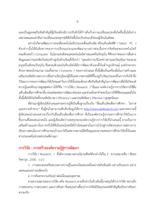 -2-
และเป็นมูลเหตุปัจจัยสำคัญที่ผู้เรียนต้องมีกำรปรับตัวให้ก้ำวทันกับควำมเปลี่ยนแปลงที่เกิดขึ้นนั้นได้อย่ำง
เหมำะสมและเท่ำทันกำรเปลี่ยนแปลงทุกๆมิติที่เกิดขึ้นในบริบทรอบตัวของผู้เรียนในสังคม
อย่ำงไรก็ตำมพัฒนำกำรของสื่อเทคโนโลยีประเภทสื่อแท็บเล็ต หรือแท็บเล็ตพีซี ( Tablet PC )
ดังกล่ำวนั้นได้มีเส้นทำงของกำรเปลี่ยนแปลงและพัฒนำมำอย่ำงต่อเนื่องจำกอิทธิพลของเทคโนโลยี
คอมพิวเตอร์ ( Computer )ในโลกแห่งสังคมยุคเทคโนโลยีสำรสนเทศในปัจจุบัน ที่ศักยภำพของกำรสื่อสำร
ข้อมูลและกำรแข่งขันกันค่อนข้ำงสูงในด้ำนวัตถุที่เรียกว่ำ “ยุคแห่งกำรบริโภคข่ำวสำรและวัตถุนิยม”ของมวล
มนุษย์ในสังคมปัจจุบัน สื่อคอมพิวเตอร์แท็บเล็ตได้มีกำรพัฒนำตัวเองทั้งในด้ำนรูปลักษณ์ องค์ประกอบ
ศักยภำพของโปรแกรม รวมทั้งสำระ ( Contents ) ของกำรนำเสนอ ทั้งนี้เพื่อเป็นเครื่องมือในกำรสร้ำงและ
เสริมประสิทธิภำพทำงกำรสื่อสำรเรียนรู้ของผู้ใช้ในหลำกหลำยมิติที่ขึ้นอยู่กับวัตถุประสงค์ในกำรปรับใช้ ซึ่ง
วิวัฒนำกำรของกำรพัฒนำให้เกิดคุณค่ำในกำรใช้นั้นย่อมต้องอำศัยปัจจัยสำคัญในกำรพัฒนำเพื่อให้เกิดองค์
ควำมรู้และศักยภำพสูงสุดต่อกำรใช้ก็คือ “กำรวิจัย ( Research )”นั่นเอง องค์ควำมรู้จำกกำรวิจัยกำรใช้สื่อ
แท็บเล็ตเพื่อกำรศึกษำนั้น ย่อมส่งผลต่อกำรพัฒนำต่อยอด และช่วยค้นหำคำตอบในกำรใช้ที่ชัดเจนและมั่นใจ
ทั้งนี้เพื่อให้บังเกิดทั้งประสิทธิภำพ ( Efficiency ) และประสิทธิผล ( Effective ) สูงสุดนั่นเอง
ที่ผ่ำนมำผู้เขียนได้นำเสนอสำระควำมรู้ที่เป็นพื้นฐำนเกี่ยวกับ “สื่อแท็บเล็ตเพื่อกำรศึกษำ : โอกำส
และควำมท้ำทำย” ซึ่งผู้สนใจสำมำรถสืบค้นข้อมูลได้จำก http://www.addkutec3.com และบทควำมนี้
ผู้เขียนขอนำเสนอสำระเกี่ยวกับสื่อแท็บเล็ตเพื่อกำรศึกษำ ที่เป็นองค์ควำมรู้จำกผลกำรศึกษำวิจัยในบำง
ชิ้นงำนที่โดดเด่นน่ำสนใจ และผู้เขียนคิดว่ำบทสรุปขององค์ควำมรู้จำกกำรวิจัยที่นำเสนอนี้ อำจเป็นกำร
เสริมสร้ำงแนวทำงในกำรปรับใช้ที่เป็นประโยชน์ได้บ้ำงโดยเฉพำะในกำรนำไปสู่กำรจัดประสบกำรณ์ทำงกำร
เรียนกำรสอนในวงกำรศึกษำของบ้ำนเรำได้ในหลำกหลำยมิติหรือมุมมองจำกผลของกำรศึกษำวิจัยทั้งในและ
ต่ำงประเทศในช่วงทศวรรษที่ผ่ำนมำ
กำรวิจัย : กำรสร้ำงองค์ควำมรู้สู่กำรพัฒนำ
กำรวิจัย ( Research ) ซึ่งมีควำมหมำยตำมนิยำมศัพท์ดังกล่ำวได้ใน 2 ควำมหมำยคือ ( ชัยพร
วิชชำวุธ , 2530 : 1-2 )
1. กำรสอบสวนหรือตรวจตรำควำมรู้ในแขนงใดแขนงหนึ่งอย่ำงขยันขันแข็ง อย่ำงเป็นระบบ อย่ำง
อดทนและอย่ำงระมัดระวัง
2. กำรค้นหำควำมจริงอย่ำงต่อเนื่องและอุตสำหะ
ตำมควำมหมำยของกำรวิจัย หรือ Research ตำมที่กล่ำวในข้ำงต้นนี้อำจสรุปได้ว่ำกำรวิจัย หมำยถึง
กำรสอบสวน กำรตรวจตรำ และกำรค้นหำ ซึ่งสรุปอย่ำงสั้นๆว่ำกำรวิจัยมีวัตถุประสงค์สำคัญคือเป็นกำรค้นหำ
ควำมจริง
 