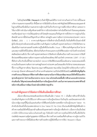 -3-
ในปัจจุบันกำรวิจัย ( Research ) เป็นคำที่รู้จักและได้รับกำรกล่ำวขำนกันอย่ำงกว้ำงขวำงทั้งในแวด
วงวิชำกำรและสำธำรณชนทั่วไป ทั้งนี้เพรำะกำรวิจัยได้เข้ำมำมีบทบำทสำคัญยิ่งต่อวิถีชีวิตของมวลมนุษยชำติ
ในฐำนะที่เป็นเครื่องมือในกำรแสวงหำควำมรู้ควำมเข้ำใจเกี่ยวกับปรำกฏกำรณ์ที่เรำต้องกำรศึกษำ ผลของกำร
วิจัยภำยใต้กำรดำเนินงำนที่ถูกต้องตำมหลักวิชำกำรมีประโยชน์ต่อกำรดำเนินชีวิตประจำวันของมนุษย์แต่ละ
คนหรือกลุ่มอย่ำงมำก ช่วยให้มนุษย์สำมำเข้ำใจพฤติกรรมและแก้ไขปัญหำต่ำงๆที่เกิดจำกกำรอยู่ร่วมกันใน
สังคมได้ นอกจำกนี้ยังช่วยแก้ปัญหำด้ำนกำรศึกษำ เศรษฐกิจ และกำรเมืองกำรปกครองของประเทศ ( องอำจ
นัยพัฒน์ , 2551 : 1 ) จำกควำมสำคัญของกำรวิจัยที่กล่ำวถึงเบื้องต้นนั้น จึงเป็นสิ่งที่จำเป็นอย่ำงยิ่งที่
ผู้เกี่ยวข้องทุกฝ่ำยต้องตระหนักและให้ควำมสำคัญต่อกำรเสริมสร้ำงยุทธศำสตร์ของกำรวิจัยให้เกิดควำม
เข้มแข็งในกำรแสวงหำและสร้ำงองค์ควำมรู้ในสิ่งที่เป็นประเด็น ( Issue ) ที่มีควำมสำคัญตำมบริบท โอกำส
และเหตุกำรณ์ที่เกิดขึ้นในสังคม เพื่อช่วยกันค้นหำคำตอบและควำมจริงที่ชัดเจนต่อกำรนำไปสร้ำงประโยชน์
ต่อสังคมโดยรวมสืบไป ซึ่งกำรสร้ำงยุทธศำสตร์ของกำรวิจัยดังกล่ำวนั้นต้องเป็นกำรสร้ำงระบบของกำรวิจัยที่
พึงประสงค์ที่สนองต่อควำมต้องกำรและควำมเป็นจริงของสังคม ดังที่ อมรวิชช์ นำครทรรพ ( 2547 : 17–18 )
ที่ได้กล่ำวเกี่ยวกับเรื่องนี้ไว้อย่ำงน่ำสนใจว่ำ ระบบกำรวิจัยที่พึงประสงค์นั้นจะต้องสำมำรถตอบสนองต่อทั้ง
ควำมเป็นจริงและควำมต้องกำรทำงเศรษฐกิจระหว่ำงประเทศ และในขณะเดียวกันก็สำมำรถตอบสนองและ
ชี้นำกำรแก้ปัญหำทำงสังคม วัฒนธรรม คุณภำพชีวิตและสภำพแวดล้อม โดยมุ่งใช้งำนวิจัยรองรับกำรสร้ำง
ควำมผำสุก มั่นคงทำงสังคมและธำรงรักษำเอกลักษณ์แห่งควำมเป็นไทยให้ยั่งยืนต่อไปแต่สิ่งที่สำคัญที่สุดใน
กำรสร้ำงระบบวิจัยของเรำก็คือกำรสร้ำงขีดควำมสำมำรถในกำรวิจัยและพัฒนำตนเองให้เกิดขึ้นในองค์กร
ทุกระดับทุกสำขำ ไม่ว่ำจะเป็นกระทรวง ทบวง กรม ลงไปจนถึงเขตพื้นที่กำรศึกษำและองค์กรปกครอง
ส่วนท้องถิ่น ให้ทุกหน่วยของสังคมมีพลังในกำรเรียนรู้และปรับตัว และในภำพรวมของประเทศชำติก็จะมี
พลังกำรขับเคลื่อนกำรพัฒนำไปอย่ำงมีประสิทธิภำพทุกด้ำน
ควำมสำคัญของกำรวิจัยต่อกำรใช้แท็บเล็ตเพื่อกำรศึกษำ
เนื่องจำกสื่อประเภทคอมพิวเตอร์พกพำหรือแท็บเล็ต ( Tablet PC ) เป็นสื่อกำรศึกษำที่กำลังเป็น
ประเด็นสำคัญต่อกำรปรับใช้ในวงกำรศึกษำและกำรเรียนรู้ของไทยเรำในปัจจุบัน และโดยเฉพำะอย่ำงยิ่ง
นโยบำยรัฐบำลยุคนี้ที่มุ่งเน้นและส่งเสริมกำรใช้สื่อเทคโนโลยีสำรเทศเพื่อกำรเรียนรู้ประเภท Tablet Pc
สำหรับนักเรียนทั่วทั้งประเทศตำมโครงกำร One Tablet PC Per Child เป็นประเด็นที่สำคัญยิ่งที่ต้องมีกำร
สร้ำงควำมพร้อมให้เกิดขึ้นในทุกๆด้ำนเพื่อรองรับยุทธศำสตร์กำรเรียนรู้จำกสื่อดังกล่ำว เนื่องจำกเป็นเรื่องใหม่
ภำยใต้กำรใช้งบประมำณในวงเงินค่อนข้ำงสูง จึงต้องมีกำรสร้ำงควำมพร้อมให้บังเกิดขึ้นเพื่อให้เกิด
ประสิทธิภำพและควำมคุ้มค่ำสูงสุดต่อกำรใช้นั่นเอง ซึ่งกำรสร้ำงควำมพร้อมทั้งด้ำนทักษะ ควำมรู้ควำมเข้ำใจ
และกำรสร้ำงระบบกำรใช้นั้นต้องอำศัยกำรสร้ำงองค์ควำมรู้ให้เกิดขึ้นจำกกำรวิจัย ( Research ) นั่นเอง
 