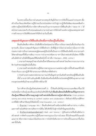 -4-
ในบทควำมนี้จะเป็นกำรนำเสนอสำระบทสรุปสำคัญที่เกิดจำกกำรวิจัยทั้งในและต่ำงประเทศ เพื่อ
สร้ำงเป็นเกร็ดแนวคิดหรือควำมรู้ที่น่ำจะเป็นประโยชน์ต่อกำรนำไปสู่กำรปฏิบัติหรือพัฒนำต่อยอดเพื่อสร้ำง
องค์ควำมรู้ใหม่ๆให้เกิดขึ้นกับกำรจัดกำรศึกษำของบ้ำนเรำจำกผลของกำรใช้สื่อแท็บเล็ต ( Tablet PC ) ได้
ต่อไปอย่ำงเหมำะสมกับบริบทของแต่ละแห่ง สำมำรถนำผลกำรวิจัยไปสร้ำงองค์ควำมรู้สนองต่อยุทธศำสตร์
กำรสร้ำงระบบกำรวิจัยที่พึงประสงค์ ดังได้กล่ำวมำในเบื้องต้น
เหตุผลสำคัญของกำรใช้สื่อแท็บเล็ตเพื่อกำรเรียนรู้ในชั้นเรียน
สื่อแท็บเล็ตเพื่อกำรศึกษำ เป็นสื่อที่มีประโยชน์และนำมำใช้ในกำรเรียนกำรสอนในชั้นเรียนกันมำกใน
ทุกๆระดับ เนื่องจำกเหตุผลสำคัญของกำรใช้สื่อดังกล่ำว ดังที่มีผู้กล่ำวไว้อย่ำงน่ำสนใจว่ำเนื่องจำกกำรจัด
ประสบกำรณ์กำรเรียนกำรสอนของครูผู้สอนและผู้เรียนในชั้นเรียนจำกกำรใช้สื่อแท็บเล็ตนั้น สำมำรถกระทำ
ได้หลำยลักษณะทั้งใช้ในกำรเขียน กำรวำด กำรร่ำงภำพ ส่งข้อควำม ฯลฯ ได้อย่ำงคล่องตัวเป็นอิสระ ทั้งนี้สื่อ
แท็บเล็ตดังกล่ำวเป็นสื่อที่มีคุณสมบัติพิเศษดังต่อไปนี้ กล่ำวคือ ( Mantgem , 2008 : online )
1. สำมำรถกำหนดจุดเป้ำหมำยในเชิงเนื้อหำได้โดยตรงแบบสร้ำงสรรค์ โดยเกิดจำกกระบวนกำรร่วม
คิด ร่วมทำของกลุ่มผู้เรียนในชั้นเรียน
2. สำมำรถสร้ำงสรรค์องค์ควำมรู้ได้หลำกหลำยรูปแบบจำกแหล่งควำมรู้ต่ำงๆทั้งในลักษณะที่เป็นสิ่ง
จำลอง ตัวแบบ แนวปฏิบัติ ที่ผ่ำนกระบวนกำรสืบค้นจำกสื่อดังกล่ำว
3. ช่วยอำนวยควำมสะดวกต่อกระบวนกำรแบ่งปันข้อมูลข่ำวสำรในเชิงสร้ำงสรรค์ของผู้ใช้สื่อแท็บเล็ต
ทั้งนี้ อำจกล่ำวได้ว่ำแท็บแล็ตพีซี เป็นสื่อหรือเครื่องมือที่เอื้อประโยชน์ต่อผู้ใช้ได้ในทุกสถำนกำรณ์
ตำมจุดประสงค์หรือเป้ำหมำยรวมทั้งวิธีกำรที่นำมำใช้
ในกำรศึกษำเรียนรู้ยุคใหม่แห่งศตวรรษที่ 21 นี้ สื่อแท็บเล็ตได้ถูกออกแบบและพัฒนำขึ้นมำใช้
ประโยชน์ในกำรเรียนรู้ จุดเปลี่ยนแปลงเชิงมโนทัศน์ที่สำคัญคือสื่อแท็บเล็ตจะเป็นสื่อที่ช่วยแก้ปัญหำทำงกำร
เรียนรู้และวิธีคิดอย่ำงมีวิจำรณญำณสู่กำรสร้ำงสรรค์เชิงเนื้อหำควำมรู้อย่ำงมีส่วนร่วม ( From problem
solving and critical thinking to content creation and collaboration ) ดังตัวอย่ำงที่เป็นกรณีศึกษำ
จำกที่ได้มีกำรศึกษำวิจัยสรุปไว้ดังต่อไปนี้ ( Intel Education , n.d. : online )
1. ด้ำนภำษำ ( Language Arts ) สื่อแท็บเล็ตช่วยสร้ำงเสริมประสิทธิภำพด้ำนกำรอ่ำน กำรเขียน
และกำรสร้ำงมโนทัศน์ทำงควำมคิดจำกกำรได้ยิน ได้รับฟังที่นำไปสู่กำรบันทึกข้อมูลของนักเรียน
2. ด้ำนวิทยำศำสตร์และคณิตศำสตร์ ( Math and Science ) ผู้เรียนสำมำรถใช้แท็บเล็ตในกำร
สร้ำงสรรค์ กำรคิดคำนวณองค์ควำมรู้ได้ในหลำกหลำยรูปแบบในกำรนำเสนอ ทั้งในลักษณะที่เป็นแผนผัง
แผนภำพ หรือกำรพยำกรณ์แนวโน้มเชิงอนำคต กำรบันทึกข้อสังเกตจำกกำรเรียนทั้งในและนอกชั้นเรียน
เหล่ำนี้เป็นต้น
 