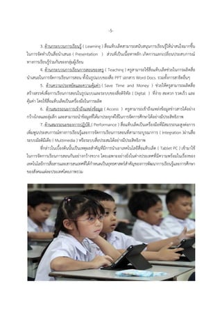 -5-
3. ด้ำนกระบวนกำรเรียนรู้ ( Learning ) สื่อแท็บเล็ตสำมำรถสนับสนุนกำรเรียนรู้ให้น่ำสนใจมำกขึ้น
ในกำรจัดทำเป็นสื่อนำเสนอ ( Presentation ) ส่วนที่เป็นเนื้อหำหลัก เกิดกำรแลกเปลี่ยนประสบกำรณ์
ทำงกำรเรียนรู้ร่วมกันของกลุ่มผู้เรียน
4. ด้ำนกระบวนกำรเรียนกำรสอนของครู ( Teaching ) ครูสำมำรถใช้สื่อแท็บเล็ตช่วยในกำรผลิตสื่อ
นำเสนอในกำรจัดกำรเรียนกำรสอน ทั้งในรูปแบบของสื่อ PPT เอกสำร Word Docs. รวมทั้งกำรสำธิตอื่นๆ
5. ด้ำนควำมประหยัดและควำมคุ้มค่ำ ( Save Time and Money ) ช่วยให้ครูสำมำรถผลิตสื่อ
สร้ำงสรรค์เพื่อกำรเรียนกำรสอนในรูปแบบและระบบของสื่อดิจิทัล ( Digital ) ที่ง่ำย สะดวก รวดเร็ว และ
คุ้มค่ำ โดยใช้สื่อแท็บเล็ตเป็นเครื่องมือในกำรผลิต
6. ด้ำนสมรรถนะกำรเข้ำถึงแหล่งข้อมูล ( Access ) ครูสำมำรถเข้ำถึงแหล่งข้อมูลข่ำวสำรได้อย่ำง
กว้ำงไกลและลุ่มลึก และสำมำรถนำข้อมูลที่ได้มำประยุกต์ใช้ในกำรจัดกำรศึกษำได้อย่ำงมีประสิทธิภำพ
7. ด้ำนสมรรถนะของกำรปฏิบัติ ( Performance ) สื่อแท็บเล็ตเป็นเครื่องมือที่มีสมรรถนะสูงต่อกำร
เพิ่มพูนประสบกำรณ์ทำงกำรเรียนรู้และกำรจัดกำรเรียนกำรสอนที่สำมำรถบูรณำกำร ( Integration )ผ่ำนสื่อ
ระบบมัลติมีเดีย ( Multimedia ) หรือระบบสื่อประสมได้อย่ำงมีประสิทธิภำพ
ที่กล่ำวในเบื้องต้นนั้นเป็นเหตุผลสำคัญที่มีกำรนำเอำเทคโนโลยีสื่อแท็บเล็ต ( Tablet PC ) เข้ำมำใช้
ในกำรจัดกำรเรียนกำรสอนกันอย่ำงกว้ำงขวำง โดยเฉพำะอย่ำงยิ่งในต่ำงประเทศที่มีควำมพร้อมในเรื่องของ
เทคโนโลยีกำรสื่อสำรและสำรสนเทศที่ได้กำหนดเป็นยุทธศำสตร์สำคัญของกำรพัฒนำกำรเรียนรู้และกำรศึกษำ
ของสังคมแต่ละประเทศโดยภำพรวม
 
