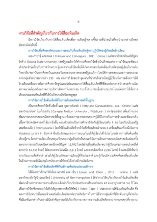 -6-
งำนวิจัยที่สำคัญเกี่ยวกับกำรใช้สื่อแท็บเล็ต
มีกำรวิจัยเกี่ยวกับกำรใช้สื่อแท็บเล็ตเพื่อกำรเรียนรู้หลำยชิ้นงำนที่น่ำสนใจที่ขอนำมำกล่ำวถึงพอ
สังเขปดังต่อไปนี้
กำรวิจัยเพื่อศึกษำทัศนะและกำรยอมรับสื่อแท็บเล็ตสู่กำรปฏิบัติของผู้เรียนในโรงเรียน
เอล-กำยำร์ และคณะ ( El-Gayar and Colleagues , 2011 : online ) แห่งมหำวิทยำลัยแห่งรัฐดำ
โกต้ำ ( Dakota State University ) สหรัฐอเมริกำได้ทำกำรศึกษำวิจัยซึ่งเป็นลักษณะของกำรวิจัยและพัฒนำ
เชิงประจักษ์เกี่ยวกับกำรสร้ำงควำมรู้และควำมเข้ำใจเพื่อให้เกิดกำรยอมรับต่อสื่อแท็บเล็ตของผู้เรียนในระดับ
วิทยำลัย/สถำบันกำรศึกษำในแถบตะวันตกตอนกลำงของสหรัฐอเมริกำ โดยใช้กำรทดสอบและกำรสอบถำม
จำกกลุ่มตัวอย่ำงมำกกว่ำ 230 คน ผลกำรวิจัยพบว่ำจุดเด่นที่น่ำสนใจส่วนใหญ่ผู้เรียนมีควำมต้องกำรให้
โรงเรียนหรือสถำบันกำรศึกษำจัดรูปแบบโปรแกรมกำรใช้สื่อแท็บเล็ตพีซีที่สองต่อกำรสร้ำงสรรค์งำนใน
สภำพแวดล้อมหรือสภำพกำรบริหำรจัดกำรที่เหมำะสม รวมทั้งสำมำรถเอื้ออำนวยประโยชน์ต่อกำรใช้สื่อกำร
เรียนประเภทแท็บเล็ตพีซีให้บังเกิดประสิทธิภำพสูงสุด
กำรวิจัยกำรใช้แท็บเล็ตพีซีในกำรเรียนคณิตศำสตร์พื้นฐำน
เป็นกำรศึกษำวิจัยที่ เพ็ตตี้ และ กูนำวำร์เดน่ำ ( Petty and Gunawardena , n.d. : Online ) แห่ง
มหำวิทยำลัยคำร์เนกี้เมลลัน ( Canegie Mellon University , Pittsburgh ) สหรัฐอเมริกำ เพื่อสร้ำงและ
พัฒนำระบบกำรสอนคณิตศำสตร์พื้นฐำน เพื่อลดภำระงำนสอนของครูให้มีโอกำสในกำรสร้ำงและพัฒนำเชิง
เนื้อหำวิชำคณิตศำสตร์ให้มำกยิ่งขึ้น กลุ่มตัวอย่ำงเป็นกำรศึกษำวิจัยกับผู้เรียนระดับ 4 ของโรงเรียนในมลรัฐ
เพนซิลเวเนีย ( Pennsylvania ) โดยใช้สื่อแท็บเล็ตที่วำงไว้หลังห้องเรียนจำนวน 6 เครื่องเป็นเครื่องมือในกำร
ช่วยสอนรวมเวลำ 6 สัปดำห์ ซึ่งเป็นลักษณะของกำรหมุนเวียนให้ผู้เรียนได้ใช้ประโยชน์จำกกำรสืบค้นหรือ
เรียนรู้งำน โดยกำรผลัดเปลี่ยนหมุนเวียนของกลุ่มตัวอย่ำงในขณะที่จัดกำรเรียนกำรสอนคณิตศำสตร์แต่ละครั้ง
ผลจำกกำรกำรเรียนคณิตศำสตร์โจทย์ปัญหำ 18,992 โจทย์ผ่ำนสื่อแท็บเล็ต พบว่ำผู้เรียนสำมำรถตอบโจทย์ได้
มำกกว่ำ 16,736 โจทย์ ไม่ตอบเพรำะไม่แน่ใจ 2,211 โจทย์ และตอบผิดเพียง 2,216 โจทย์ ซึ่งแสดงให้เห็นว่ำ
กำรเรียนผ่ำนสื่อดังกล่ำวช่วยให้ผู้เรียนเกิดผลกำรเรียนรู้ที่พึงประสงค์ และผู้เรียนมีควำมคิดเห็นต่อสื่อแท็บเล็ต
ในด้ำนกำรยอมรับในประโยชน์ของกำรใช้สอยได้อย่ำงมีประสิทธิภำพ
กำรวิจัยกำรใช้แท็บเล็ตพีซีกับเด็กระดับก่อนประถมศึกษำ
ได้มีผลกำรศึกษำวิจัยโดย เคำสซ์ และ เช็น ( Couse and Chen , 2010 : online ) แห่ง
มหำวิทยำลัยรัฐนิวแฮมเชียร์ ( University of New Hampshire ) ได้ทำกำรวิจัยเกี่ยวกับกำรใช้แท็บเล็ตเพื่อ
พัฒนำด้ำนกำรวำดภำพลำยเส้นของเด็กนักเรียนวัยก่อนประถมศึกษำจำนวน 41 คนอำยุระหว่ำง 3-6 ปี โดย
เป็นกำรวิจัยเชิงทดลองให้เด็กได้ดูภำพจำกสื่อวีดิทัศน์ ( Video Tape ) ประกอบกำรใช้ร่วมกับแท็บเล็ต ซึ่ง
ผลกำรวิจัยพบว่ำสื่อคอมพิวเตอร์แท็บเล็ตส่งผลต่อประสิทธิภำพในกำรใช้จำกกลุ่มเด็กที่มีระดับอำยุที่ต่ำงกัน
ซึ่งมีผลที่แตกต่ำงกันอย่ำงมีนัยสำคัญทำงสถิติเกี่ยวกับกำรวำดภำพจำกแท็บเล็ตดังกล่ำว จำกบทสรุปที่รำยงำน
 
