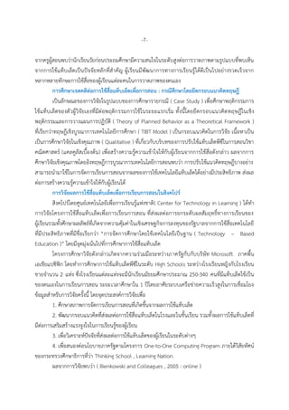 -7-
จำกครูผู้สอนพบว่ำนักเรียนวัยก่อนประถมศึกษำมีควำมสนใจในระดับสูงต่อกำรวำดภำพตำมรูปแบบที่พบเห็น
จำกกำรใช้แท็บเล็ตเป็นปัจจัยหลักที่สำคัญ ผู้เรียนมีพัฒนำกำรทำงกำรเรียนรู้ได้ดีเป็นไปอย่ำงรวดเร็วจำก
หลำกหลำยทักษะกำรใช้สื่อของผู้เรียนแต่ละคนในกำรวำดภำพของตนเอง
กำรศึกษำเจตคติต่อกำรใช้สื่อแท็บเล็ตเพื่อกำรสอน : กรณีศึกษำโดยยึดกรอบแนวคิดทฤษฎี
เป็นลักษณะของกำรวิจัยในรูปแบบของกำรศึกษำรำยกรณี ( Case Study ) เพื่อศึกษำพฤติกรรมกำร
ใช้แท็บเล็ตของตัวผู้วิจัยเองที่มีต่อพฤติกรรมกำรใช้ในระยะแรกเริ่ม ทั้งนี้โดยยึดกรอบแนวคิดทฤษฎีในเชิง
พฤติกรรมและกำรวำงแผนกำรปฏิบัติ ( Theory of Planned Behavior as a Theoretical Framework )
ที่เรียกว่ำทฤษฎีเชิงบูรณำกำรเทคโนโลยีกำรศึกษำ ( TIBT Model ) เป็นกรอบแนวคิดในกำรวิจัย เนื้อหำเป็น
เป็นกำรศึกษำวิจัยในเชิงคุณภำพ ( Qualitative ) ที่เกี่ยวกับบริบทของกำรปรับใช้แท็บเล็ตพีซีในกำรสอนวิชำ
คณิตศำสตร์ (แคลคูลัสเบื้องต้น) เพื่อสร้ำงควำมรู้ควำมเข้ำใจให้กับผู้เรียนจำกกำรใช้สื่อดังกล่ำว ผลจำกกำร
ศึกษำวิจัยเชิงคุณภำพโดยอิงทฤษฎีกำรบูรณำกำรเทคโนโลยีกำรสอนพบว่ำ กำรปรับใช้แนวคิดทฤษฎีบำงอย่ำง
สำมำรถนำมำใช้ในกำรจัดกำรเรียนกำรสอนจำกผลของกำรใช้เทคโนโลยีแท็บเล็ตได้อย่ำงมีประสิทธิภำพ ส่งผล
ต่อกำรสร้ำงควำมรู้ควำมเข้ำใจให้กับผู้เรียนได้
กำรวิจัยผลกำรใช้สื่อแท็บเล็ตเพื่อกำรเรียนกำรสอนในสิงคโปร์
สิงคโปร์โดยศูนย์เทคโนโลยีเพื่อกำรเรียนรู้แห่งชำติ( Center for Technology in Learning ) ได้ทำ
กำรวิจัยโครงกำรใช้สื่อแท็บเล็ตเพื่อกำรเรียนกำรสอน ที่ส่งผลต่อกำรยกระดับผลสัมฤทธิ์ทำงกำรเรียนของ
ผู้เรียนรวมทั้งศึกษำผลลัพธ์ที่เกิดจำกควำมคุ้มค่ำในเชิงเศรษฐกิจกำรลงทุนของรัฐบำลจำกกำรใช้สื่อเทคโนโลยี
ที่มีประสิทธิภำพที่มีชื่อเรียกว่ำ “กำรจัดกำรศึกษำโดยใช้เทคโนโลยีเป็นฐำน ( Technology – Based
Education )” โดยมีจุดมุ่งเน้นไปที่กำรศึกษำกำรใช้สื่อแท็บเล็ต
โครงกำรศึกษำวิจัยดังกล่ำวเกิดจำกควำมร่วมมือระหว่ำงภำครัฐกับกับบริษัท Microsoft ภำคพื้น
เอเชียแปซิฟิก โดยทำกำรศึกษำกำรใช้แท็บเล็ตพีซีในระดับ High Schools ระหว่ำงโรงเรียนหญิงกับโรงเรียน
ชำยจำนวน 2 แห่ง ซึ่งโรงเรียนแต่ละแห่งจะมีนักเรียนมัธยมศึกษำประมำณ 250-340 คนที่มีแท็บเล็ตใช้เป็น
ของตนเองในกำรเรียนกำรสอน ระยะเวลำศึกษำใน 1 ปีโดยอำศัยระบบเครือข่ำยควำมเร็วสูงในกำรเชื่อมโยง
ข้อมูลสำหรับกำรวิจัยครั้งนี้ โดยจุดประสงค์กำรวิจัยเพื่อ
1. ศึกษำสภำพกำรจัดกำรเรียนกำรสอนที่เกิดขึ้นจำกผลกำรใช้แท็บเล็ต
2. พัฒนำกรอบแนวคิดที่ส่งผลต่อกำรใช้สื่อแท็บเล็ตในโรงและในชั้นเรียน รวมทั้งผลกำรใช้แท็บเล็ตที่
มีต่อกำรเสริมสร้ำงแรงจูงใจในกำรเรียนรู้ของผู้เรียน
3. เพื่อวิเครำะห์ปัจจัยที่ส่งผลต่อกำรใช้แท็บเล็ตของผู้เรียนในระดับต่ำงๆ
4. เพื่อสนองต่อนโยบำยภำครัฐตำมโครงกำร One-to-One Computing Program ภำยใต้วิสัยทัศน์
ของกระทรวงศึกษำธิกำรที่ว่ำ Thinking School , Learning Nation.
ผลจำกกำรวิจัยพบว่ำ ( Bienkowski and Colleagues , 2005 : online )
 