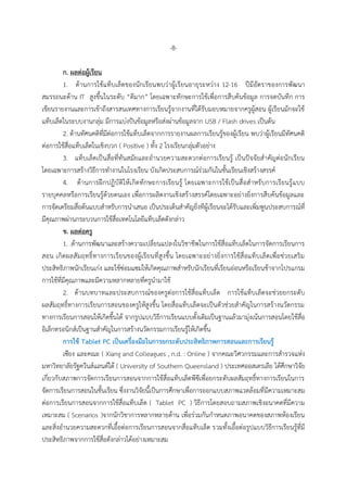 -8-
ก. ผลต่อผู้เรียน
1. ด้ำนกำรใช้แท็บเล็ตของนักเรียนพบว่ำผู้เรียนอำยุระหว่ำง 12-16 ปีมีอัตรำของกำรพัฒนำ
สมรรถนะด้ำน IT สูงขึ้นในระดับ “ดีมำก” โดยเฉพำะทักษะกำรใช้เพื่อกำรสืบค้นข้อมูล กำรจดบันทึก กำร
เขียนรำยงำนและกำรเข้ำถึงสำรสนเทศทำงกำรเรียนรู้จำกงำนที่ได้รับมอบหมำยจำกครูผู้สอน ผู้เรียนมักจะใช้
แท็บเล็ตในระบบงำนกลุ่ม มีกำรแบ่งปันข้อมูลหรือส่งผ่ำนข้อมูลจำก USB / Flash drives เป็นต้น
2. ด้ำนทัศนคติที่มีต่อกำรใช้แท็บเล็ตจำกกำรรำยงำนผลกำรเรียนรู้ของผู้เรียน พบว่ำผู้เรียนมีทัศนคติ
ต่อกำรใช้สื่อแท็บเล็ตในเชิงบวก ( Positive ) ทั้ง 2 โรงเรียนกลุ่มตัวอย่ำง
3. แท็บเล็ตเป็นสื่อที่ทันสมัยและอำนวยควำมสะดวกต่อกำรเรียนรู้ เป็นปัจจัยสำคัญต่อนักเรียน
โดยเฉพำะกำรสร้ำงวิธีกำรทำงำนในโรงเรียน บังเกิดประสบกำรณ์ร่วมกันในชั้นเรียนเชิงสร้ำงสรรค์
4. ด้ำนกำรฝึกปฏิบัติให้เกิดทักษะกำรเรียนรู้ โดยเฉพำะกำรใช้เป็นสื่อสำหรับกำรเรียนรู้แบบ
รำยบุคคลหรือกำรเรียนรู้ด้วยตนเอง เพื่อกำรผลิตงำนเชิงสร้ำงสรรค์โดยเฉพำะอย่ำงยิ่งกำรสืบค้นข้อมูลและ
กำรจัดเตรียมสื่อต้นแบบสำหรับกำรนำเสนอ เป็นประเด็นสำคัญยิ่งทีผู้เรียนจะได้รับและเพิ่มพูนประสบกำรณ์ที่
มีคุณภำพผ่ำนกระบวนกำรใช้สื่อเทคโนโลยีแท็บเล็ตดังกล่ำว
ข. ผลต่อครู
1. .ด้ำนกำรพัฒนำและสร้ำงควำมเปลี่ยนแปลงในวิชำชีพในกำรใช้สื่อแท็บเล็ตในกำรจัดกำรเรียนกำร
สอน เกิดผลสัมฤทธิ์ทำงกำรเรียนของผู้เรียนที่สูงขึ้น โดยเฉพำะอย่ำงยิ่งกำรใช้สื่อแท็บเล็ตเพื่อช่วยเสริม
ประสิทธิภำพนักเรียนเก่ง และใช้ซ่อมแซมให้เกิดคุณภำพสำหรับนักเรียนที่เรียนอ่อนหรือเรียนช้ำจำกโปรแกรม
กำรใช้ที่มีคุณภำพและมีควำมหลำกหลำยที่ครูนำมำใช้
2. ด้ำนบทบำทและประสบกำรณ์ของครูต่อกำรใช้สื่อแท็บเล็ต กำรใช้แท็บเล็ตจะช่วยยกระดับ
ผลสัมฤทธิ์ทำงกำรเรียนกำรสอนของครูให้สูงขึ้น โดยสื่อแท็บเล็ตจะเป็นตัวช่วยสำคัญในกำรสร้ำงนวัตกรรม
ทำงกำรเรียนกำรสอนให้เกิดขึ้นได้ จำกรูปแบบวิธีกำรเรียนแบบดั้งเดิมเป็นฐำนแล้วมำมุ่งเน้นกำรสอนโดยใช้สื่อ
อิเล็กทรอนิกส์เป็นฐำนสำคัญในกำรสร้ำงนวัตกรรมกำรเรียนรู้ให้เกิดขึ้น
กำรใช้ Tablet PC เป็นเครื่องมือในกำรยกระดับประสิทธิภำพกำรสอนและกำรเรียนรู้
เซียง และคณะ ( Xiang and Colleagues , n.d. : Online ) จำกคณะวิศวกรรมและกำรสำรวจแห่ง
มหำวิทยำลัยรัฐควีนส์แลนด์ใต้ ( University of Southern Queensland ) ประเทศออสเตรเลีย ได้ศึกษำวิจัย
เกี่ยวกับสภำพกำรจัดกำรเรียนกำรสอนจำกกำรใช้สื่อแท็บเล็ตพีซีเพื่อยกระดับผลสัมฤทธิ์ทำงกำรเรียนในกำร
จัดกำรเรียนกำรสอนในชั้นเรียน ซึ่งงำนวิจัยนี้เป็นกำรศึกษำเพื่อกำรออกแบบสภำพแวดล้อมที่มีควำมเหมำะสม
ต่อกำรเรียนกำรสอนจำกกำรใช้สื่อแท็บเล็ต ( Tablet PC ) วิธีกำรโดยสอบถำมสภำพเชิงอนำคตที่มีควำม
เหมำะสม ( Scenarios )จำกนักวิชำกำรหลำกหลำยด้ำน เพื่อร่วมกันกำหนดภำพอนำคตของสภำพห้องเรียน
และสิ่งอำนวยควำมสะดวกที่เอื้อต่อกำรเรียนกำรสอนจำกสื่อแท็บเล็ต รวมทั้งเอื้อต่อรูปแบบวิธีกำรเรียนรู้ที่มี
ประสิทธิภำพจำกกำรใช้สื่อดังกล่ำวได้อย่ำงเหมำะสม
 