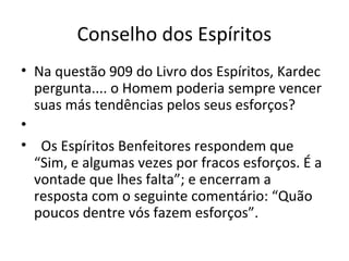 Conselho dos Espíritos
• Na questão 909 do Livro dos Espíritos, Kardec
pergunta.... o Homem poderia sempre vencer
suas más tendências pelos seus esforços?
•
• Os Espíritos Benfeitores respondem que
“Sim, e algumas vezes por fracos esforços. É a
vontade que lhes falta”; e encerram a
resposta com o seguinte comentário: “Quão
poucos dentre vós fazem esforços”.
 