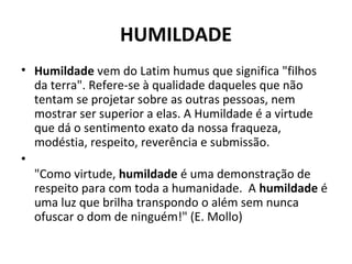 HUMILDADE
• Humildade vem do Latim humus que significa "filhos
da terra". Refere-se à qualidade daqueles que não
tentam se projetar sobre as outras pessoas, nem
mostrar ser superior a elas. A Humildade é a virtude
que dá o sentimento exato da nossa fraqueza,
modéstia, respeito, reverência e submissão.
•
"Como virtude, humildade é uma demonstração de
respeito para com toda a humanidade. A humildade é
uma luz que brilha transpondo o além sem nunca
ofuscar o dom de ninguém!" (E. Mollo)
 