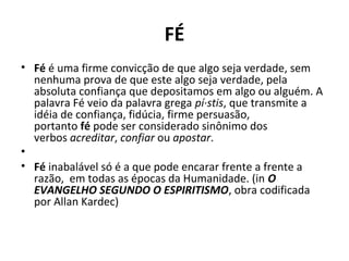 FÉ
• Fé é uma firme convicção de que algo seja verdade, sem
nenhuma prova de que este algo seja verdade, pela
absoluta confiança que depositamos em algo ou alguém. A
palavra Fé veio da palavra grega pí·stis, que transmite a
idéia de confiança, fidúcia, firme persuasão,
portanto fé pode ser considerado sinônimo dos
verbos acreditar, confiar ou apostar.
•
• Fé inabalável só é a que pode encarar frente a frente a
razão, em todas as épocas da Humanidade. (in O
EVANGELHO SEGUNDO O ESPIRITISMO, obra codificada
por Allan Kardec)
 