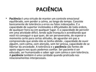   PACIÊNCIA
• Paciência é uma virtude de manter um controle emocional 
equilibrado, sem perder a calma, ao longo do tempo. Consiste 
basicamente de tolerância a erros ou fatos indesejados. É a 
capacidade de suportar incômodos e dificuldades de toda ordem, 
de qualquer hora ou em qualquer lugar. É a capacidade de persistir 
em uma atividade difícil, tendo ação tranquila e acreditando que 
você irá conseguir o que quer, de ser perseverante, de esperar o 
momento certo para certas atitudes, de aguardar em paz a 
compreensão que ainda não se tenha obtido , capacidade de ouvir 
alguém, com calma, com atenção, sem ter pressa, capacidade de se 
libertar da ansiedade. A tolerância e a paciência são fontes de 
apoio seguro nos quais podemos confiar. Ser paciente é ser 
educado, ser humanizado e saber agir com calma e com tolerância. 
A paciência também é uma caridade quando praticada nos 
relacionamentos interpessoais.
 