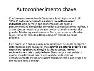 Autoconhecimento chave 
• Conforme ensinamentos de Sócrates e Santo Agostinho, in LE 
919a: O autoconhecimento é a chave do melhoramento 
individual, pois permite que alinhemos nossas ações e 
pensamentos na direção das correções que necessitamos realizar, e 
assim, ajustar nossos atos de acordo com os ensinamentos dos 
grandes Mestres que estiveram na Terra, em especial o Mestre 
Jesus, tanto em relação a Deus, como em relação ao nosso 
próximo.
•
Este processo é árduo; assim, necessitaremos de muita coragem e 
determinação para realizá-lo, mas através do esforço próprio e de 
exercícios repetidos na direção das boas causas,  iremos 
sedimentar em nós o próprio bem. Deus sempre nos assiste  e 
auxilia, mas devemos fazer a nossa parte se desejamos 
verdadeiramente melhorar e assim colaborar com a construção de 
um mundo novo e melhor. 
 